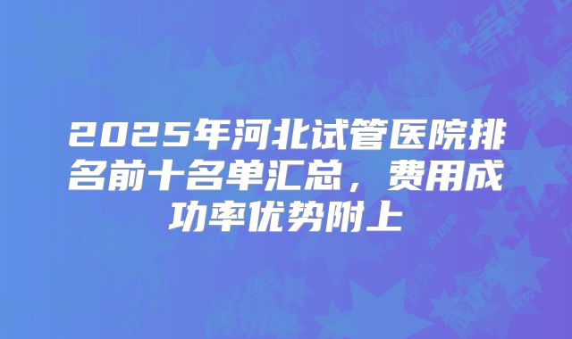 2025年河北试管医院排名前十名单汇总,费用成功率优势附上