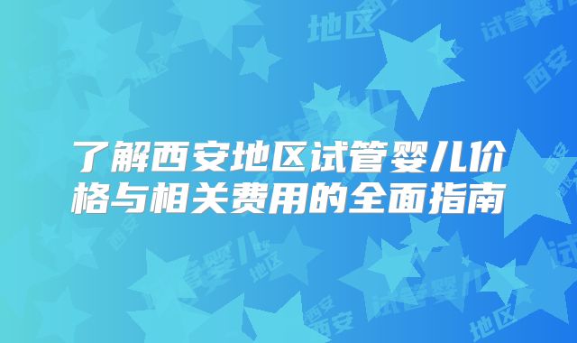 了解西安地区试管婴儿价格与相关费用的全面指南