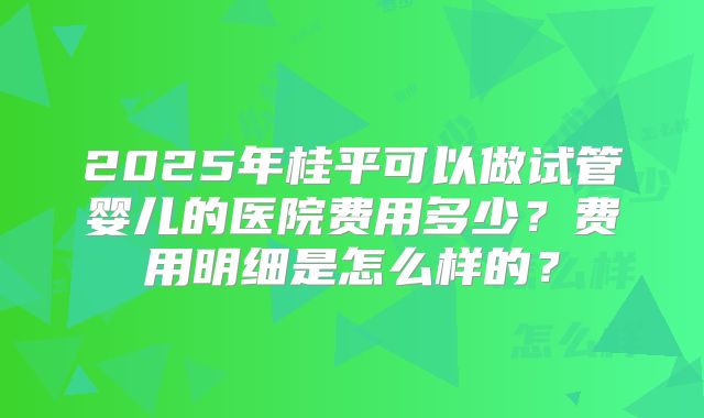 2025年桂平可以做试管婴儿的医院费用多少？费用明细是怎么样的？