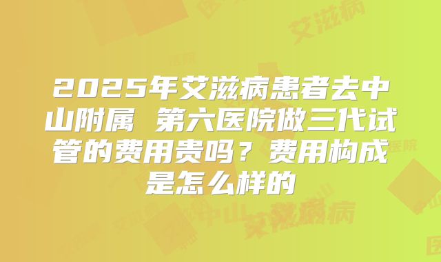 2025年艾滋病患者去中山附属 第六医院做三代试管的费用贵吗？费用构成是怎么样的