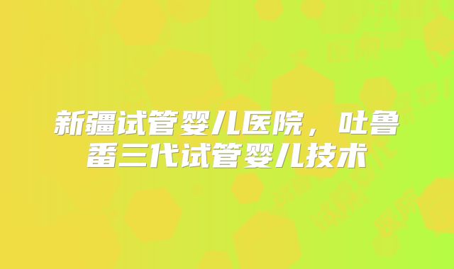 新疆试管婴儿医院，吐鲁番三代试管婴儿技术