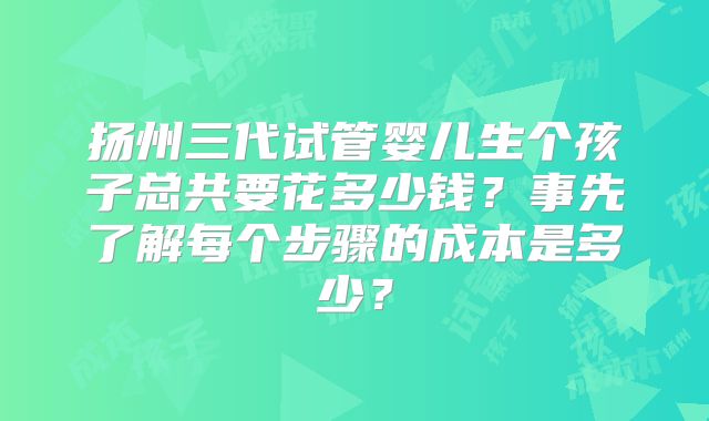 扬州三代试管婴儿生个孩子总共要花多少钱？事先了解每个步骤的成本是多少？