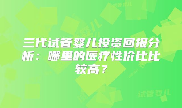 三代试管婴儿投资回报分析：哪里的医疗性价比比较高？