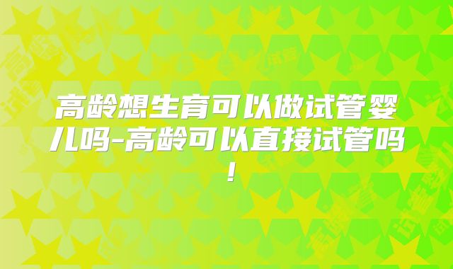 高龄想生育可以做试管婴儿吗-高龄可以直接试管吗！