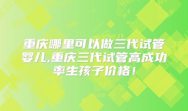 重庆哪里可以做三代试管婴儿,重庆三代试管高成功率生孩子价格!