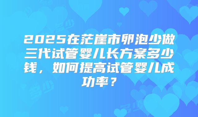 2025在茫崖市卵泡少做三代试管婴儿长方案多少钱，如何提高试管婴儿成功率？