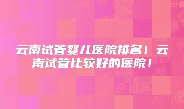 云南试管婴儿医院排名!云南试管比较好的医院!