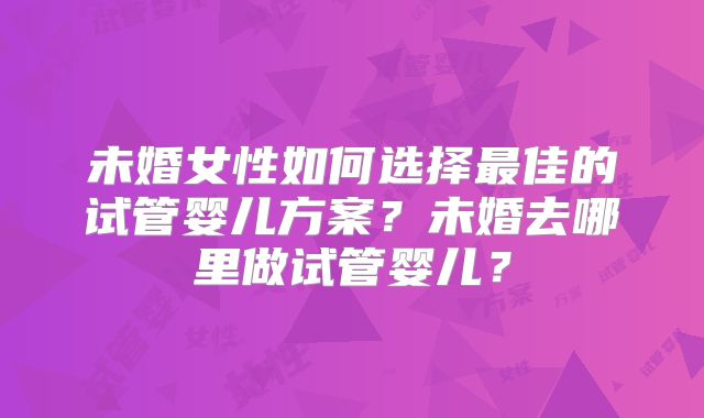 未婚女性如何选择最佳的试管婴儿方案？未婚去哪里做试管婴儿？