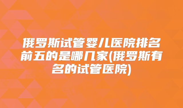 俄罗斯试管婴儿医院排名前五的是哪几家(俄罗斯有名的试管医院)