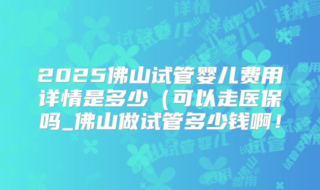 2025佛山试管婴儿费用详情是多少（可以走医保吗_佛山做试管多少钱啊！