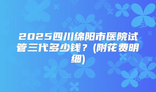2025四川绵阳市医院试管三代多少钱?(附花费明细)