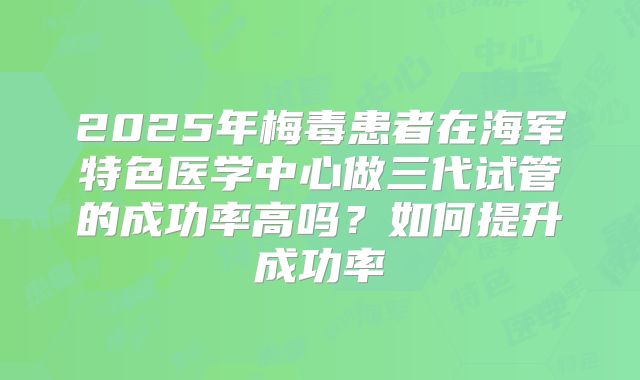 2025年梅毒患者在海军特色医学中心做三代试管的成功率高吗?如何提升成功率