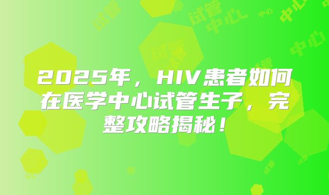 2025年，HIV患者如何在医学中心试管生子，完整攻略揭秘！