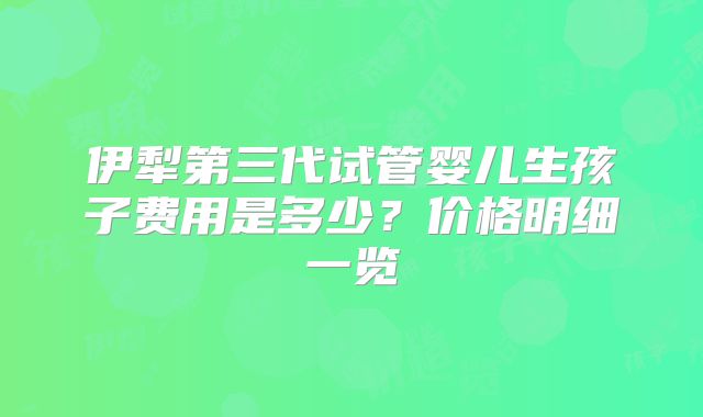 伊犁第三代试管婴儿生孩子费用是多少?价格明细一览