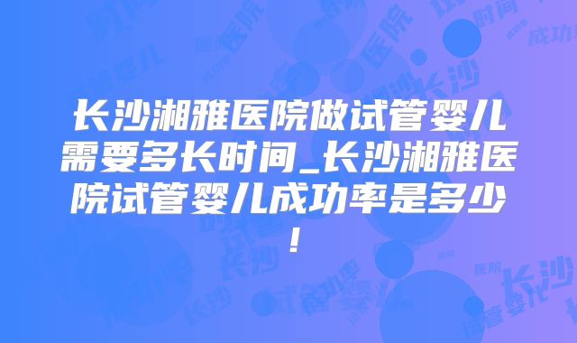 长沙湘雅医院做试管婴儿需要多长时间_长沙湘雅医院试管婴儿成功率是多少！