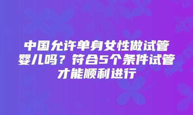 中国允许单身女性做试管婴儿吗？符合5个条件试管才能顺利进行