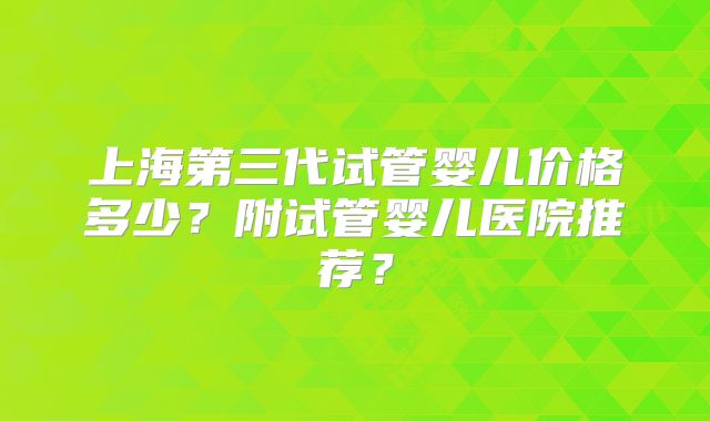 上海第三代试管婴儿价格多少?附试管婴儿医院推荐?
