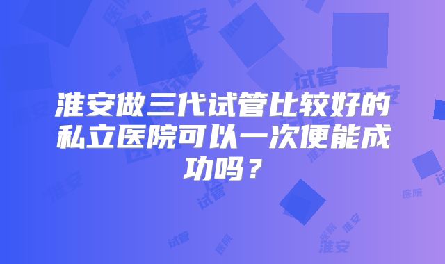 淮安做三代试管比较好的私立医院可以一次便能成功吗？
