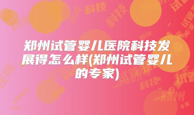 郑州试管婴儿医院科技发展得怎么样(郑州试管婴儿的专家)
