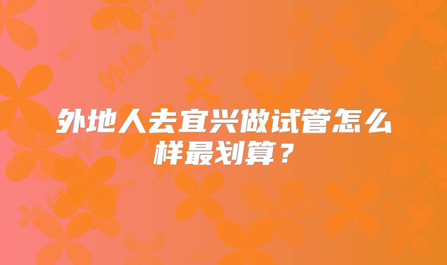 外地人去宜兴做试管怎么样最划算？