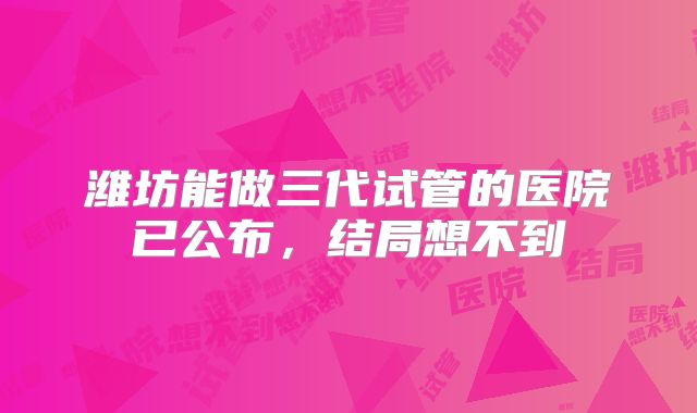 潍坊能做三代试管的医院已公布,结局想不到