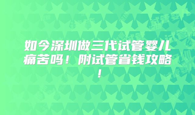 如今深圳做三代试管婴儿痛苦吗!附试管省钱攻略!