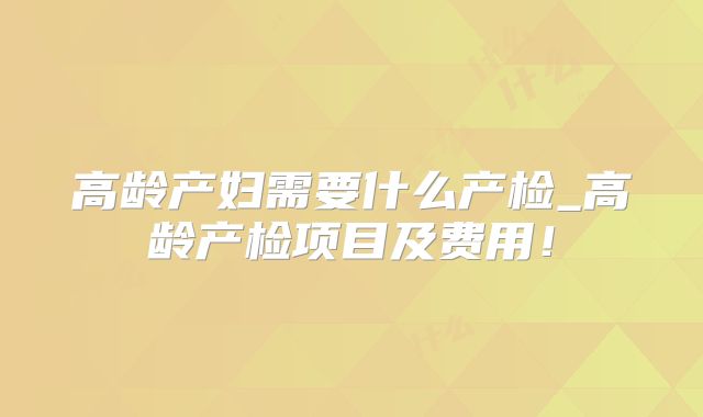 高龄产妇需要什么产检_高龄产检项目及费用!