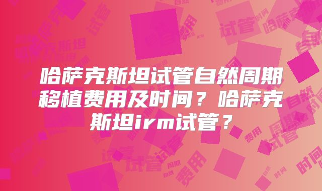 哈萨克斯坦试管自然周期移植费用及时间？哈萨克斯坦irm试管？