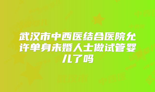 武汉市中西医结合医院允许单身未婚人士做试管婴儿了吗