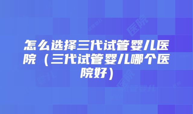 怎么选择三代试管婴儿医院(三代试管婴儿哪个医院好)