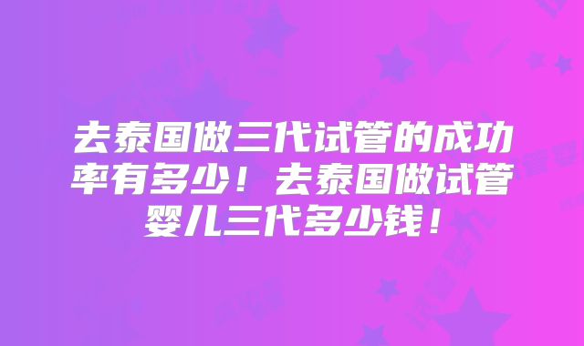 去泰国做三代试管的成功率有多少！去泰国做试管婴儿三代多少钱！