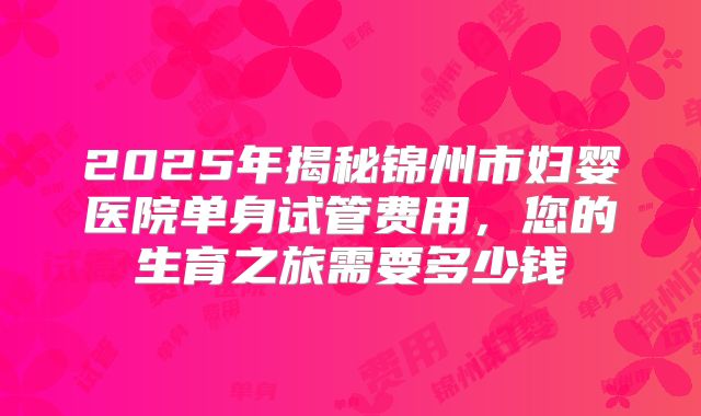 2025年揭秘锦州市妇婴医院单身试管费用，您的生育之旅需要多少钱
