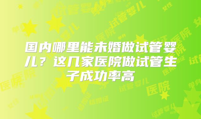 国内哪里能未婚做试管婴儿?这几家医院做试管生子成功率高