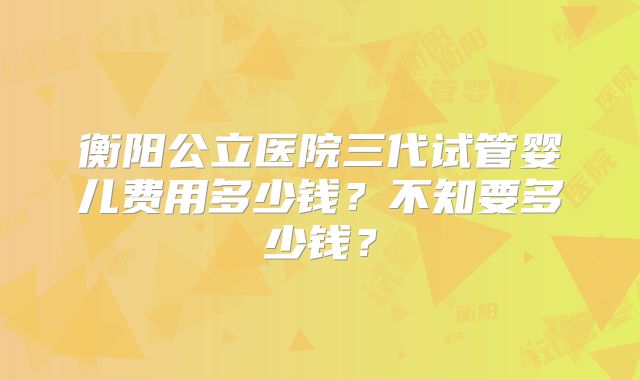 衡阳公立医院三代试管婴儿费用多少钱？不知要多少钱？