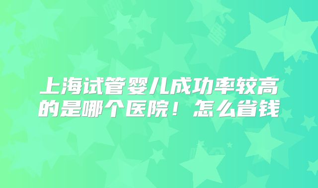 上海试管婴儿成功率较高的是哪个医院！怎么省钱