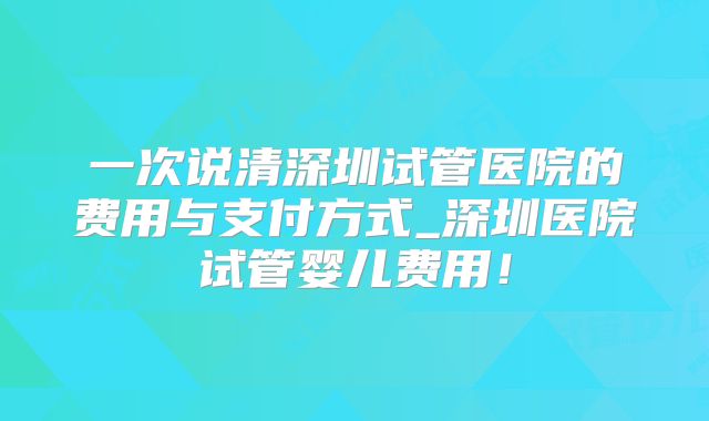 一次说清深圳试管医院的费用与支付方式_深圳医院试管婴儿费用！