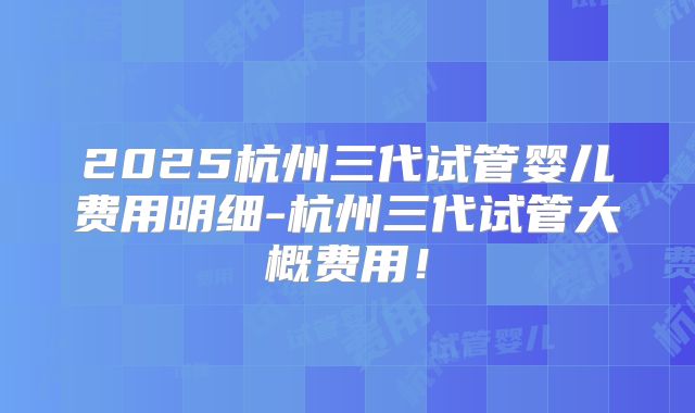 2025杭州三代试管婴儿费用明细-杭州三代试管大概费用！