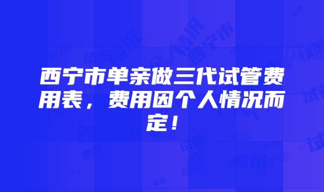 西宁市单亲做三代试管费用表,费用因个人情况而定!