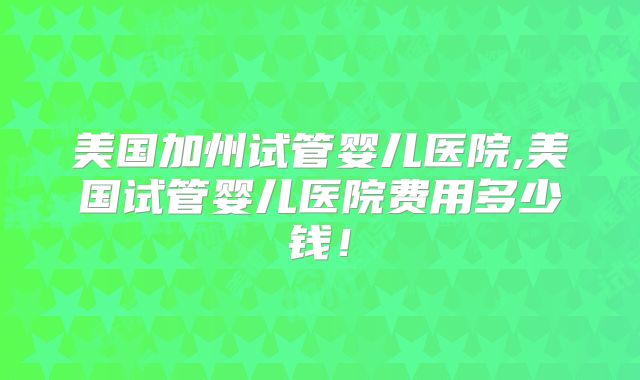 美国加州试管婴儿医院,美国试管婴儿医院费用多少钱！