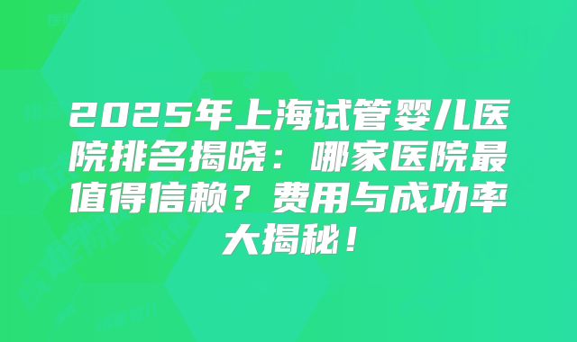 2025年上海试管婴儿医院排名揭晓：哪家医院最值得信赖？费用与成功率大揭秘！