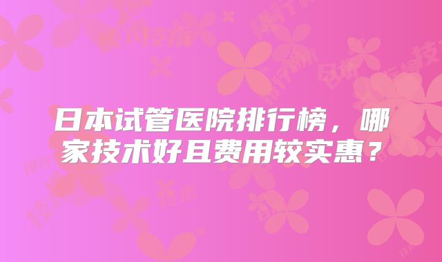 日本试管医院排行榜，哪家技术好且费用较实惠？