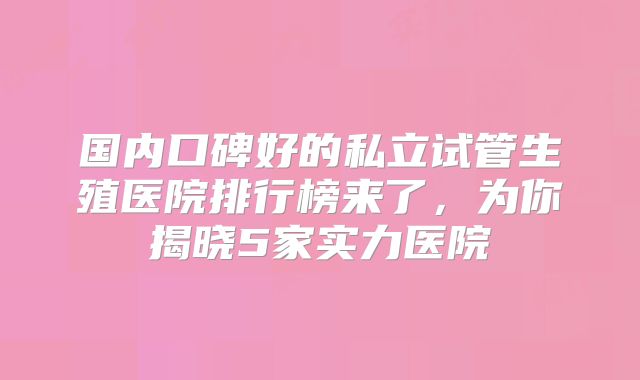 国内口碑好的私立试管生殖医院排行榜来了，为你揭晓5家实力医院