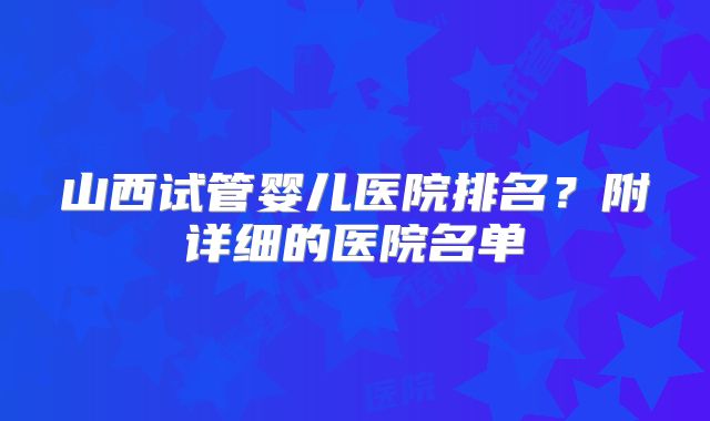 山西试管婴儿医院排名？附详细的医院名单