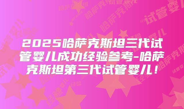 2025哈萨克斯坦三代试管婴儿成功经验参考-哈萨克斯坦第三代试管婴儿！