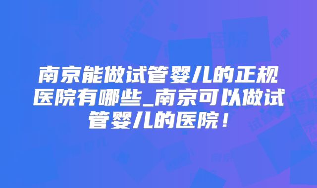 南京能做试管婴儿的正规医院有哪些_南京可以做试管婴儿的医院！