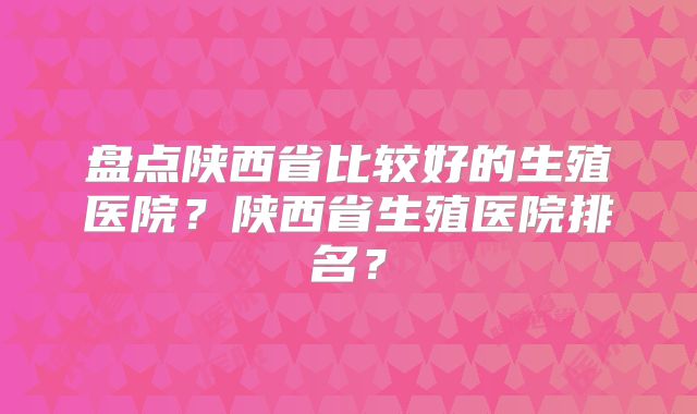 盘点陕西省比较好的生殖医院？陕西省生殖医院排名？