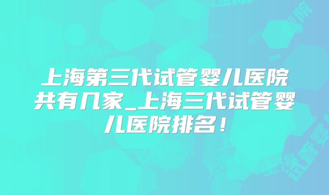 上海第三代试管婴儿医院共有几家_上海三代试管婴儿医院排名！