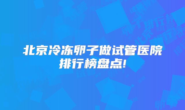 北京冷冻卵子做试管医院排行榜盘点!