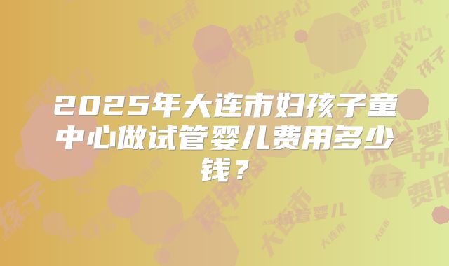 2025年大连市妇孩子童中心做试管婴儿费用多少钱？