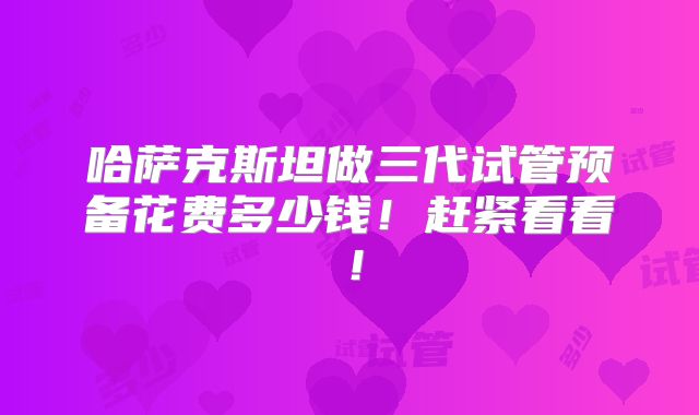 哈萨克斯坦做三代试管预备花费多少钱！赶紧看看！